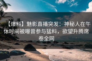 【爆料】魅影直播突发：神秘人在午休时间被曝曾参与猛料，欲望升腾席卷全网