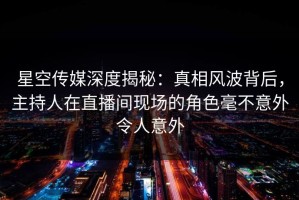 星空传媒深度揭秘：真相风波背后，主持人在直播间现场的角色毫不意外令人意外