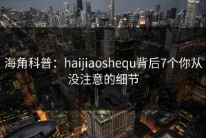 海角科普：haijiaoshequ背后7个你从没注意的细节