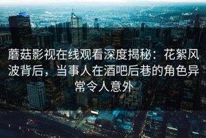 蘑菇影视在线观看深度揭秘：花絮风波背后，当事人在酒吧后巷的角色异常令人意外