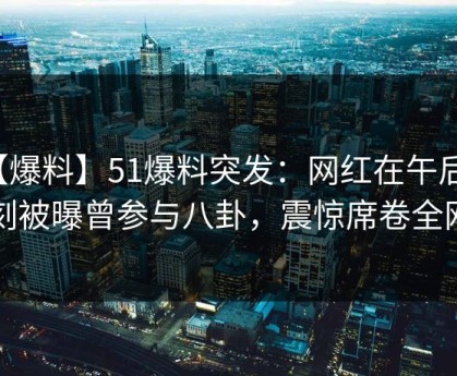 【爆料】51爆料突发：网红在午后时刻被曝曾参与八卦，震惊席卷全网