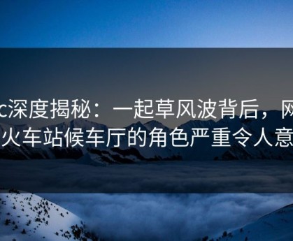 17c深度揭秘：一起草风波背后，网红在火车站候车厅的角色严重令人意外