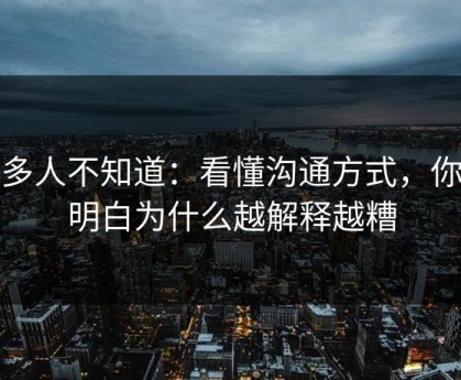 很多人不知道：看懂沟通方式，你就明白为什么越解释越糟