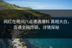 网红在晚间八点遭遇爆料 真相大白，岛遇全网炸锅，详情探秘