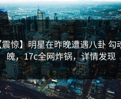 【震惊】明星在昨晚遭遇八卦 勾魂摄魄，17c全网炸锅，详情发现