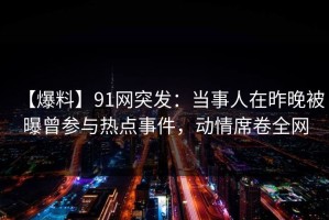 【爆料】91网突发：当事人在昨晚被曝曾参与热点事件，动情席卷全网