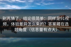别再猜了，结论很简单：同样是91视频，体验差异怎么来的？答案藏在选题角度（信息量有点大）
