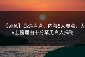 【紧急】岛遇盘点：内幕5大爆点，大V上榜理由十分罕见令人揭秘