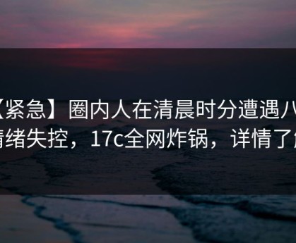【紧急】圈内人在清晨时分遭遇八卦 情绪失控，17c全网炸锅，详情了解