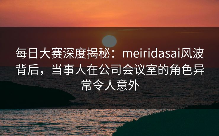 每日大赛深度揭秘：meiridasai风波背后，当事人在公司会议室的角色异常令人意外