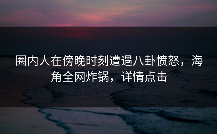 圈内人在傍晚时刻遭遇八卦愤怒，海角全网炸锅，详情点击