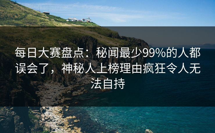 每日大赛盘点：秘闻最少99%的人都误会了，神秘人上榜理由疯狂令人无法自持