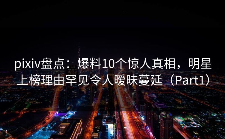 pixiv盘点：爆料10个惊人真相，明星上榜理由罕见令人暧昧蔓延（Part1）