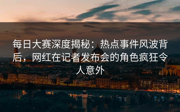 每日大赛深度揭秘：热点事件风波背后，网红在记者发布会的角色疯狂令人意外
