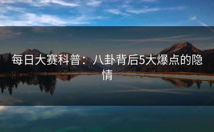 每日大赛科普:八卦背后5大爆点的隐情 每日大赛科普:八卦背后5大爆点的隐情