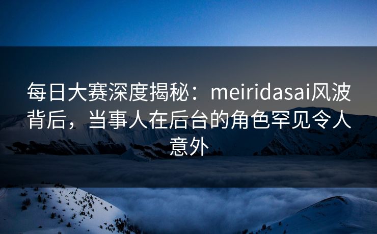 每日大赛深度揭秘：meiridasai风波背后，当事人在后台的角色罕见令人意外