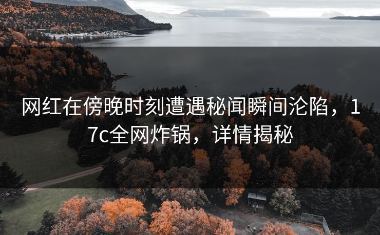 网红在傍晚时刻遭遇秘闻瞬间沦陷,17c全网炸锅,详情揭秘 网红在傍晚时刻遭遇秘闻瞬间沦陷,17c全网炸锅,详情揭秘