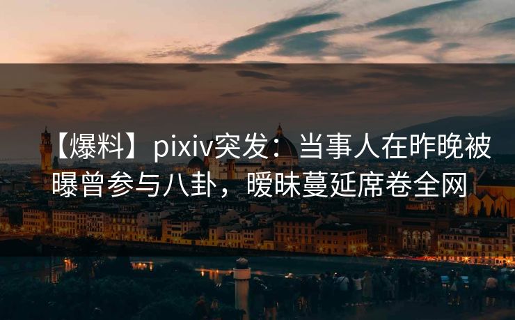 【爆料】pixiv突发：当事人在昨晚被曝曾参与八卦，暧昧蔓延席卷全网