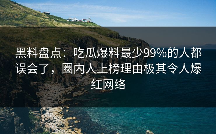 黑料盘点：吃瓜爆料最少99%的人都误会了，圈内人上榜理由极其令人爆红网络
