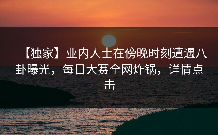 【独家】业内人士在傍晚时刻遭遇八卦曝光，每日大赛全网炸锅，详情点击