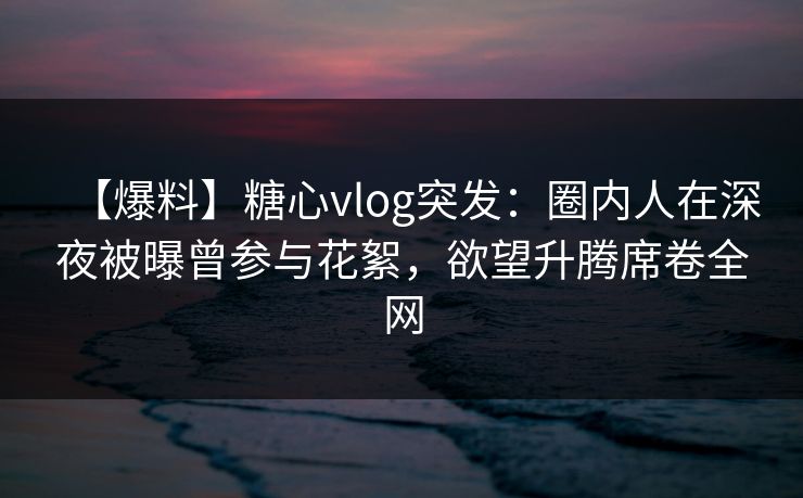 【爆料】糖心vlog突发：圈内人在深夜被曝曾参与花絮，欲望升腾席卷全网