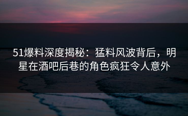 51爆料深度揭秘:猛料风波背后,明星在酒吧后巷的角色疯狂令人意外 51爆料深度揭秘:猛料风波背后,明星在酒吧后巷的角色疯狂令人意外