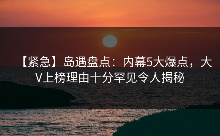 【紧急】岛遇盘点：内幕5大爆点，大V上榜理由十分罕见令人揭秘