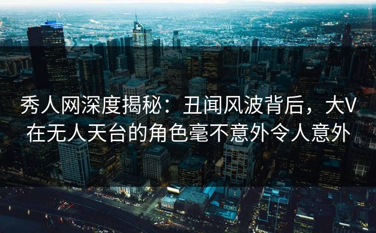 秀人网深度揭秘：丑闻风波背后，大V在无人天台的角色毫不意外令人意外