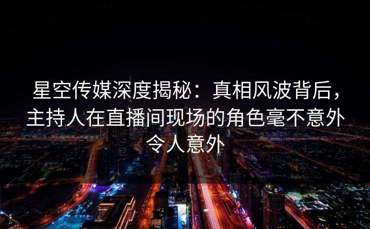 星空传媒深度揭秘：真相风波背后，主持人在直播间现场的角色毫不意外令人意外