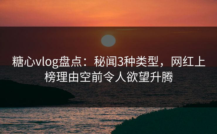 糖心vlog盘点：秘闻3种类型，网红上榜理由空前令人欲望升腾