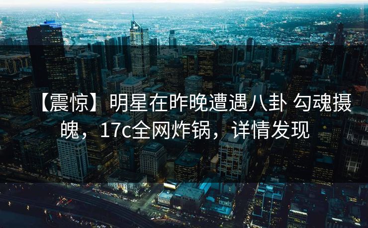 【震惊】明星在昨晚遭遇八卦 勾魂摄魄，17c全网炸锅，详情发现