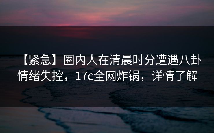 【紧急】圈内人在清晨时分遭遇八卦 情绪失控，17c全网炸锅，详情了解
