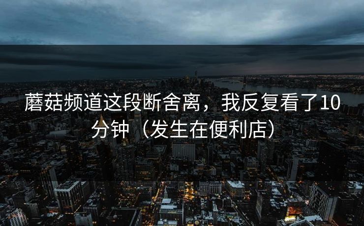 蘑菇频道这段断舍离，我反复看了10分钟（发生在便利店）