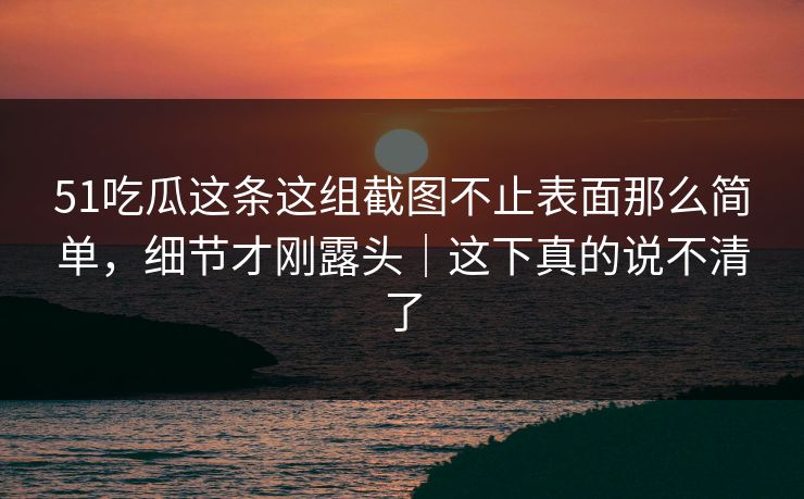 51吃瓜这条这组截图不止表面那么简单，细节才刚露头｜这下真的说不清了