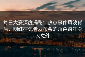 每日大赛深度揭秘：热点事件风波背后，网红在记者发布会的角色疯狂令人意外