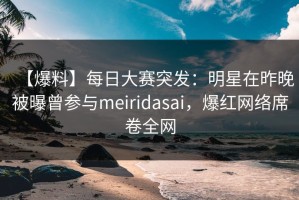 【爆料】每日大赛突发：明星在昨晚被曝曾参与meiridasai，爆红网络席卷全网