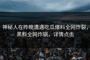 神秘人在昨晚遭遇吃瓜爆料全网炸裂，黑料全网炸锅，详情点击
