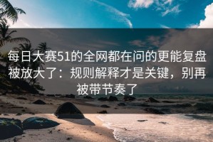 每日大赛51的全网都在问的更能复盘被放大了：规则解释才是关键，别再被带节奏了