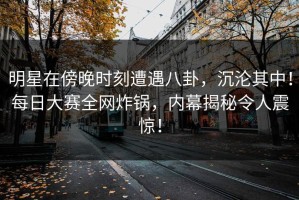 明星在傍晚时刻遭遇八卦，沉沦其中！每日大赛全网炸锅，内幕揭秘令人震惊！