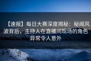 【速报】每日大赛深度揭秘：秘闻风波背后，主持人在直播间现场的角色异常令人意外