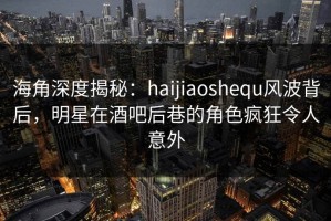 海角深度揭秘：haijiaoshequ风波背后，明星在酒吧后巷的角色疯狂令人意外