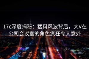 17c深度揭秘：猛料风波背后，大V在公司会议室的角色疯狂令人意外