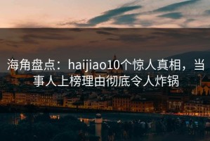 海角盘点：haijiao10个惊人真相，当事人上榜理由彻底令人炸锅
