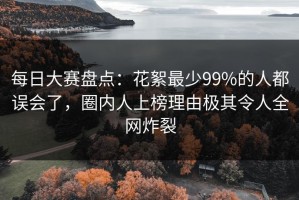 每日大赛盘点：花絮最少99%的人都误会了，圈内人上榜理由极其令人全网炸裂