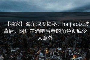 【独家】海角深度揭秘：haijiao风波背后，网红在酒吧后巷的角色彻底令人意外