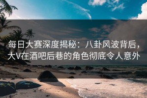 每日大赛深度揭秘：八卦风波背后，大V在酒吧后巷的角色彻底令人意外