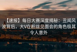 【速报】每日大赛深度揭秘：丑闻风波背后，大V在粉丝见面会的角色极其令人意外