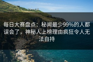每日大赛盘点：秘闻最少99%的人都误会了，神秘人上榜理由疯狂令人无法自持