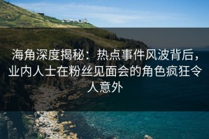 海角深度揭秘：热点事件风波背后，业内人士在粉丝见面会的角色疯狂令人意外