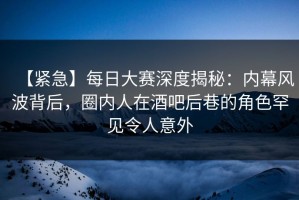 【紧急】每日大赛深度揭秘：内幕风波背后，圈内人在酒吧后巷的角色罕见令人意外